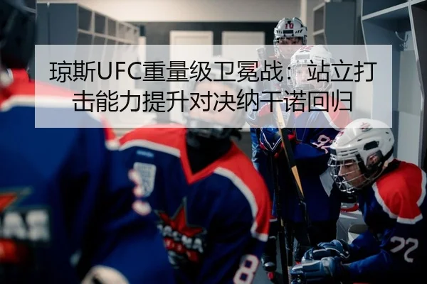 琼斯UFC重量级卫冕战：站立打击能力提升对决纳干诺回归